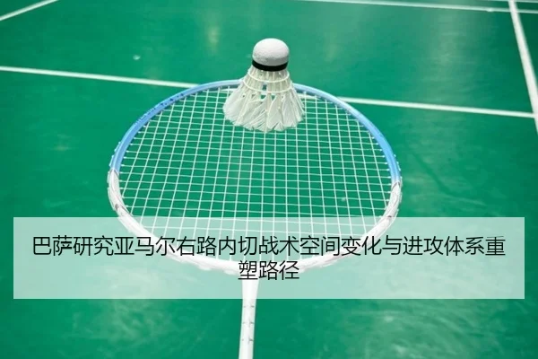 巴萨研究亚马尔右路内切战术空间变化与进攻体系重塑路径