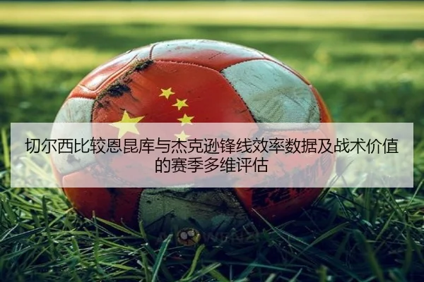 切尔西比较恩昆库与杰克逊锋线效率数据及战术价值的赛季多维评估
