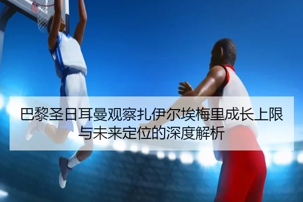 巴黎圣日耳曼观察扎伊尔埃梅里成长上限与未来定位的深度解析