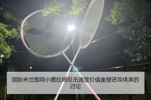 国际米兰围绕小图拉姆反击速度价值重塑进攻体系的讨论