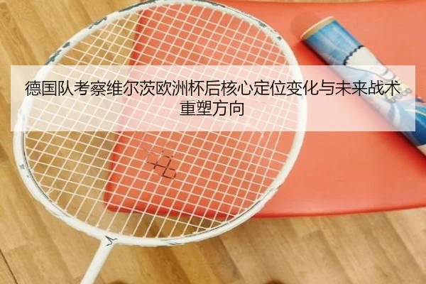 德国队考察维尔茨欧洲杯后核心定位变化与未来战术重塑方向