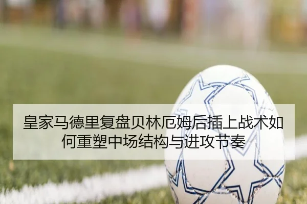 皇家马德里复盘贝林厄姆后插上战术如何重塑中场结构与进攻节奏