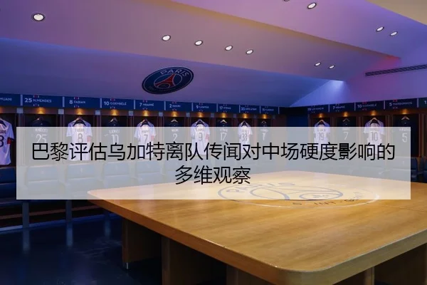 巴黎评估乌加特离队传闻对中场硬度影响的多维观察