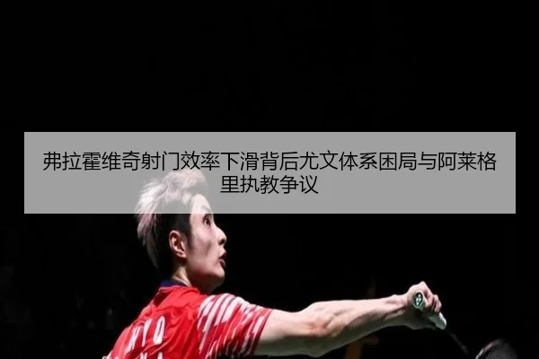 弗拉霍维奇射门效率下滑背后尤文体系困局与阿莱格里执教争议
