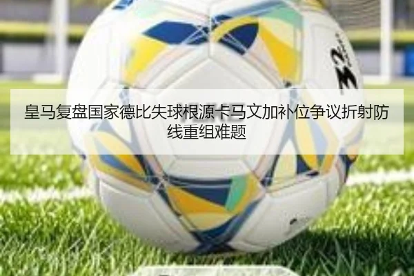 皇马复盘国家德比失球根源卡马文加补位争议折射防线重组难题